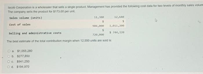 lacob Corporation is a wholesaler that sells a single product. Management has provided the following cost data for two levels of monthly sales volum
The company sells the product for $173.00 per unit.
sales volume (units)
Cost of sales
a. $1,055,280
11,300
$
O b. $277,850
Oc. $941,250
O d. $194,970
904,000
$
Selling and administrative costs
720,000
The best estimate of the total contribution margin when 12,550 units are sold is:
12,640
1,011,200.
$ 744,120