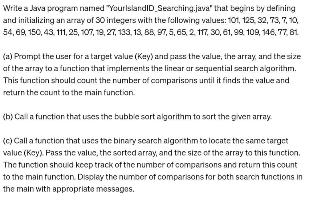 Write a Java program named "YourlslandID_Searching.java" that begins by defining
and initializing an array of 30 integers with the following values: 101, 125, 32, 73, 7, 10,
54, 69, 150, 43, 111, 25, 107, 19, 27, 133, 13, 88, 97, 5, 65, 2, 117, 30, 61, 99, 109, 146, 77, 81.
(a) Prompt the user for a target value (Key) and pass the value, the array, and the size
of the array to a function that implements the linear or sequential search algorithm.
This function should count the number of comparisons until it finds the value and
return the count to the main function.
(b) Call a function that uses the bubble sort algorithm to sort the given array.
(c) Call a function that uses the binary search algorithm to locate the same target
value (Key). Pass the value, the sorted array, and the size of the array to this function.
The function should keep track of the number of comparisons and return this count
to the main function. Display the number of comparisons for both search functions in
the main with appropriate messages.