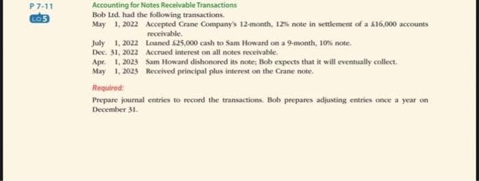 P7-11
LO5
Accounting for Notes Receivable Transactions
Bob Ltd. had the following transactions.
May 1, 2022 Accepted Crane Company's 12-month, 12% note in settlement of a $16,000 accounts
receivable.
July 1, 2022
Dec. 31, 2022
Apr. 1, 2023
May 1, 2023
Loaned £25,000 cash to Sam Howard on a 9-month, 10% note.
Accrued interest on all notes receivable.
Sam Howard dishonored its note; Bob expects that it will eventually collect.
Received principal plus interest on the Crane note.
Required:
Prepare journal entries to record the transactions. Bob prepares adjusting entries once a year on
December 31.