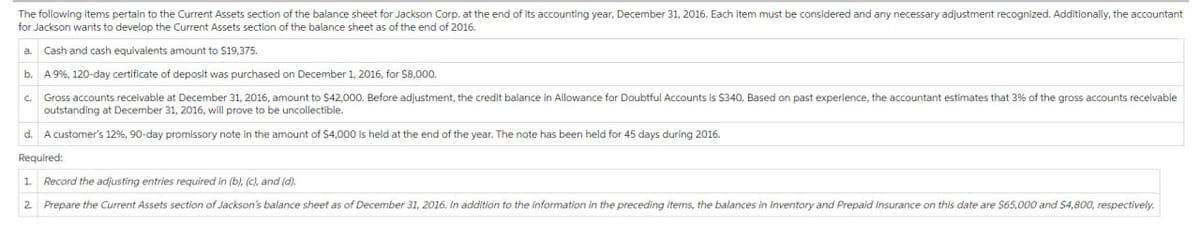 The following items pertain to the Current Assets section of the balance sheet for Jackson Corp. at the end of its accounting year, December 31, 2016. Each item must be considered and any necessary adjustment recognized. Additionally, the accountant
for Jackson wants to develop the Current Assets section of the balance sheet as of the end of 2016.
a. Cash and cash equivalents amount to $19,375.
b.
A 9%, 120-day certificate of deposit was purchased on December 1, 2016, for $8,000.
C.
Gross accounts receivable at December 31, 2016, amount to $42,000. Before adjustment, the credit balance in Allowance for Doubtful Accounts is $340. Based on past experience, the accountant estimates that 3% of the gross accounts receivable
outstanding at December 31, 2016, will prove to be uncollectible.
d. A customer's 12%, 90-day promissory note in the amount of $4,000 is held at the end of the year. The note has been held for 45 days during 2016.
Required:
1. Record the adjusting entries required in (b), (c), and (d).
2. Prepare the Current Assets section of Jackson's balance sheet as of December 31, 2016. In addition to the information in the preceding items, the balances in Inventory and Prepaid Insurance on this date are $65,000 and $4,800, respectively.