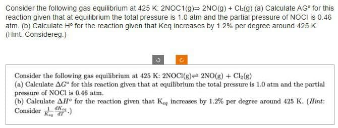 Consider the following gas equilibrium at 425 K: 2NOC1(g) 2NO(g) + Cl2(g) (a) Calculate AGº for this
reaction given that at equilibrium the total pressure is 1.0 atm and the partial pressure of NOCI is 0.46
atm. (b) Calculate Hº for the reaction given that Keq increases by 1.2% per degree around 425 K.
(Hint: Considereg.)
Consider the following gas equilibrium at 425 K: 2NOCI(g) 2NO(g) + Cl₂(g)
(a) Calculate AGⓇ for this reaction given that at equilibrium the total pressure is 1.0 atm and the partial
pressure of NOCI is 0.46 atm.
(b) Calculate AH for the reaction given that Keq increases by 1.2% per degree around 425 K. (Hint:
Consider.)