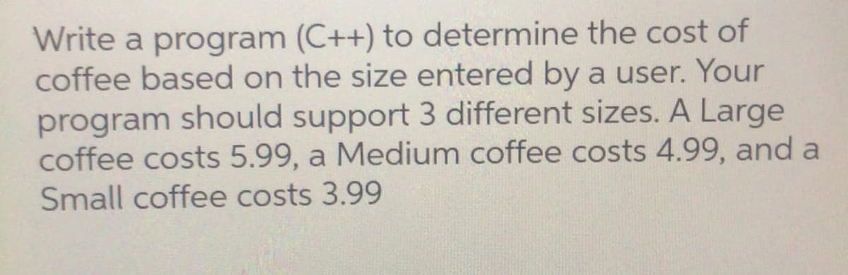 Write a program (C++) to determine the cost of
coffee based on the size entered by a user. Your
program should support 3 different sizes. A Large
coffee costs 5.99, a Medium coffee costs 4.99, and a
Small coffee costs 3.99
