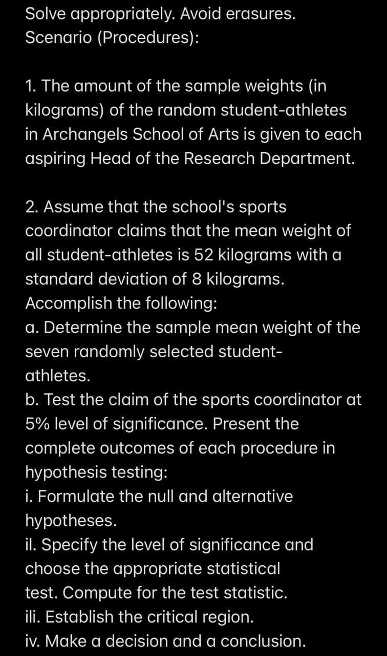 Solve appropriately. Avoid erasures.
Scenario (Procedures):
1. The amount of the sample weights (in
kilograms) of the random student-athletes
in Archangels School of Arts is given to each
aspiring Head of the Research Department.
2. Assume that the school's sports
coordinator claims that the mean weight of
all student-athletes is 52 kilograms with a
standard deviation of 8 kilograms.
Accomplish the following:
a. Determine the sample mean weight of the
seven randomly selected student-
athletes.
b. Test the claim of the sports coordinator at
5% level of significance. Present the
complete outcomes of each procedure in
hypothesis testing:
i. Formulate the null and alternative
hypotheses.
il. Specify the level of significance and
choose the appropriate statistical
test. Compute for the test statistic.
ili. Establish the critical region.
iv. Make a decision and a conclusion.
