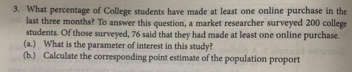 3. What percentage of College students have made at least one online purchase in the
last three months? To answer this question, a market researcher surveyed 200 college
students. Of those surveyed, 76 said that they had made at least one online purchase.
(a.) What is the parameter of interest in this study?
(b.) Calculate the corresponding point estimate of the population proport
mot
E slqma sviaten
