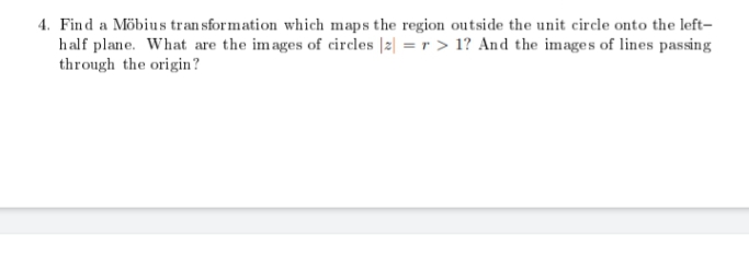 4. Find a Möbius tran sformation which maps the region outside the unit circle onto the left-
half plane. What are the images of circles |2| = r > 1? And the images of lines passing
through the origin?
