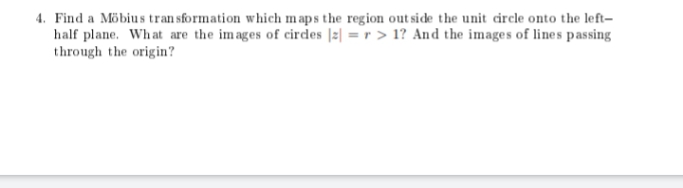 4. Find a Möbius transformation which maps the region outside the unit circle onto the left-
half plane. What are the images of circles |z| = r > 1? And the images of lines passing
through the origin?