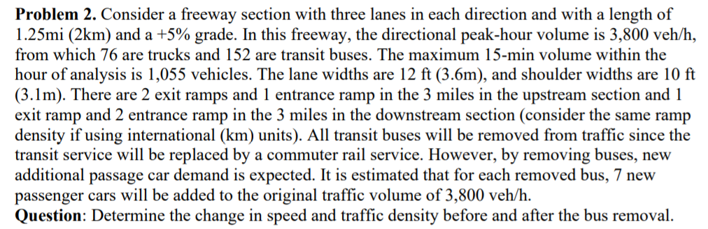 Problem 2. Consider a freeway section with three lanes in each direction and with a length of
1.25mi (2km) and a +5% grade. In this freeway, the directional peak-hour volume is 3,800 veh/h,
from which 76 are trucks and 152 are transit buses. The maximum 15-min volume within the
hour of analysis is 1,055 vehicles. The lane widths are 12 ft (3.6m), and shoulder widths are 10 ft
(3.1m). There are 2 exit ramps and 1 entrance ramp in the 3 miles in the upstream section and 1
exit ramp and 2 entrance ramp in the 3 miles in the downstream section (consider the same ramp
density if using international (km) units). All transit buses will be removed from traffic since the
transit service will be replaced by a commuter rail service. However, by removing buses, new
additional passage car demand is expected. It is estimated that for each removed bus, 7 new
passenger cars will be added to the original traffic volume of 3,800 veh/h.
Question: Determine the change in speed and traffic density before and after the bus removal.
