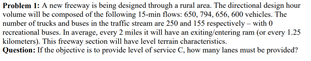 Problem 1: A new freeway is being designed through a rural area. The directional design hour
volume will be composed of the following 15-min flows: 650, 794, 656, 600 vehicles. The
number of trucks and buses in the traffic stream are 250 and 155 respectively – with 0
recreational buses. In average, every 2 miles it will have an exiting/entering ram (or every 1.25
kilometers). This freeway section will have level terrain characteristics.
Question: If the objective is to provide level of service C, how many lanes must be provided?
