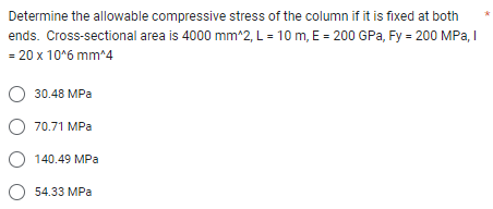 Determine the allowable compressive stress of the column if it is fixed at both
ends. Cross-sectional area is 4000 mm^2, L = 10 m, E = 200 GPa, Fy = 200 MPa, I
= 20 x 10^6 mm^4
O 30.48 MPa
O 70.71 MPa
O 140.49 MPa
O 54.33 MPa