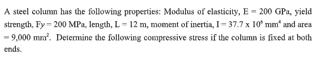 A steel column has the following properties: Modulus of elasticity, E = 200 GPa, yield
strength, Fy = 200 MPa, length, L = 12 m, moment of inertia, I = 37.7 x 10° mm* and area
= 9,000 mm². Determine the following compressive stress if the column is fixed at both
ends.