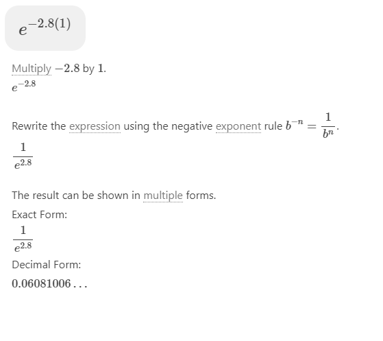 -2.8(1)
e
Multiply -2.8 by 1.
e 2.8
1
Rewrite the expression using the negative exponent rule b"
bn
1
e2.8
The result can be shown in multiple forms.
Exact Form:
1
e2.8
Decimal Form:
0.06081006...
