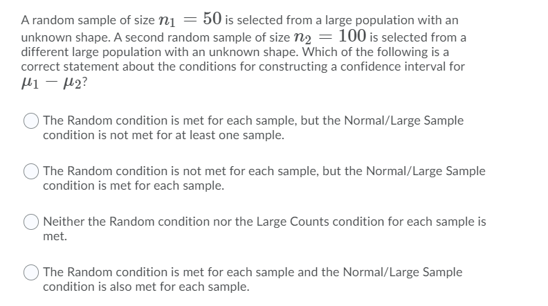 A random sample of size n1 = 50 is selected from a large population with an
unknown shape. A second random sample of size n2 = 100 is selected from a
different large population with an unknown shape. Which of the following is a
correct statement about the conditions for constructing a confidence interval for
Hi – µ2?
The Random condition is met for each sample, but the Normal/Large Sample
condition is not met for at least one sample.
The Random condition is not met for each sample, but the Normal/Large Sample
condition is met for each sample.
Neither the Random condition nor the Large Counts condition for each sample is
met.
The Random condition is met for each sample and the Normal/Large Sample
condition is also met for each sample.

