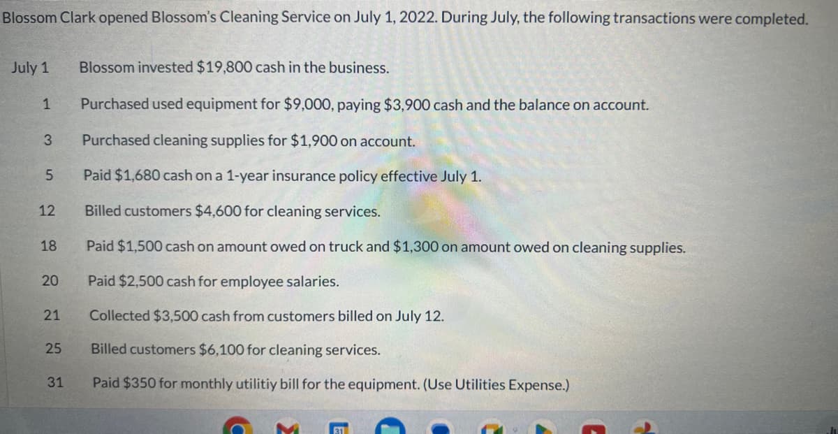 Blossom Clark opened Blossom's Cleaning Service on July 1, 2022. During July, the following transactions were completed.
July 1
1
3
5
12
18
20
21
25
31
Blossom invested $19,800 cash in the business.
Purchased used equipment for $9,000, paying $3,900 cash and the balance on account.
Purchased cleaning supplies for $1,900 on account.
Paid $1,680 cash on a 1-year insurance policy effective July 1.
Billed customers $4,600 for cleaning services.
Paid $1,500 cash on amount owed on truck and $1,300 on amount owed on cleaning supplies.
Paid $2,500 cash for employee salaries.
Collected $3,500 cash from customers billed on July 12.
Billed customers $6,100 for cleaning services.
Paid $350 for monthly utilitiy bill for the equipment. (Use Utilities Expense.)
31