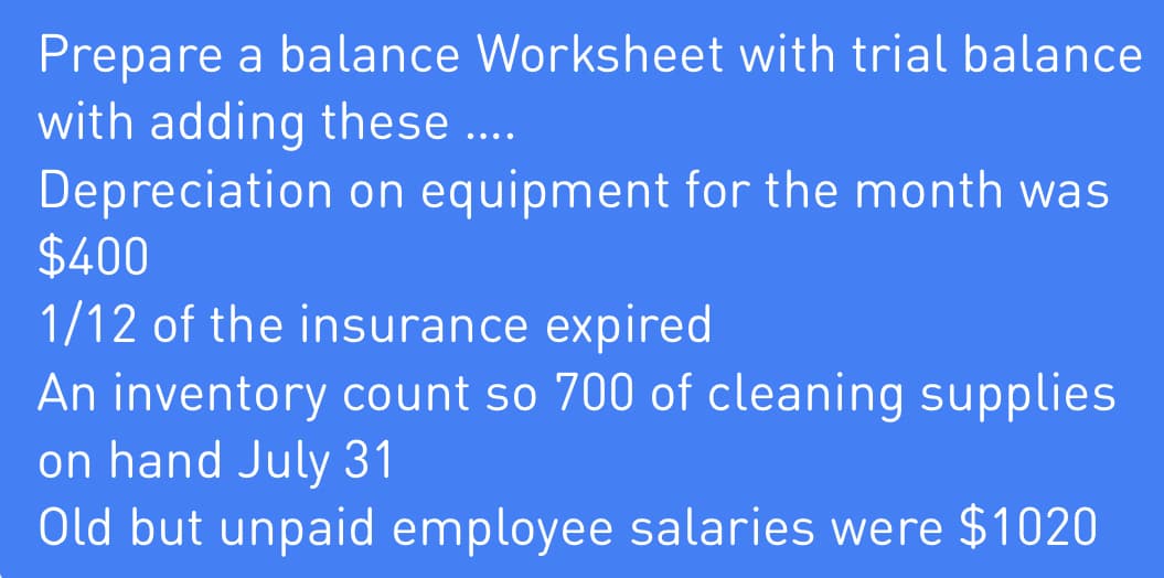 Prepare a balance Worksheet with trial balance
with adding these …...
Depreciation on equipment for the month was
$400
1/12 of the insurance expired
An inventory count so 700 of cleaning supplies
on hand July 31
Old but unpaid employee salaries were $1020