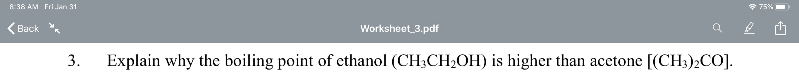 8:38 AM Fri Jan 31
75%
(Back
Worksheet_3.pdf
Explain why the boiling point of ethanol (CH3CH2OH) is higher than acetone [(CH3)2CO].
3.

