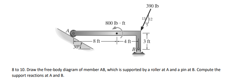 390 lb
13 12
800 lb · ft
A
- 4 ft-
B
-8 ft-
3 ft
30%
8 to 10. Draw the free-body diagram of member AB, which is supported by a roller at A and a pin at B. Compute the
support reactions at A and B.
