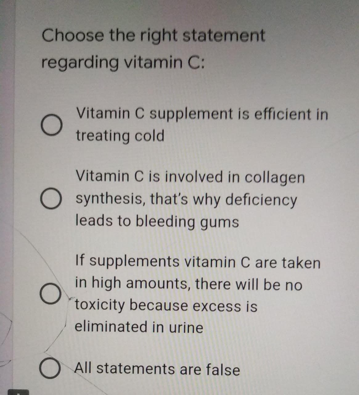 Choose the right statement
regarding vitamin C:
Vitamin C supplement is efficient in
treating cold
Vitamin C is involved in collagen
synthesis, that's why deficiency
leads to bleeding gums
If supplements vitamin C are taken
in high amounts, there will be no
toxicity because excess is
eliminated in urine
All statements are false
