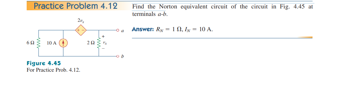 Practice Problem 4.12
Find the Norton equivalent circuit of the circuit in Fig. 4.45 at
terminals a-b.
Answer: RN = 1 N, In = 10 A.
a
6Ω
10 A
2Ω
Figure 4.45
For Practice Prob. 4.12.
ww
