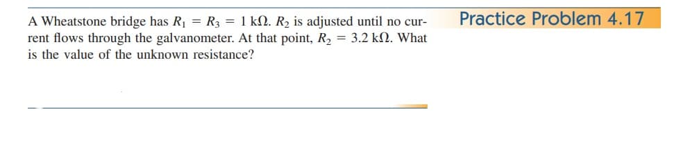Practice Problem 4.17
A Wheatstone bridge has R1 = R3 = 1 kN. R2 is adjusted until no cur-
rent flows through the galvanometer. At that point, R, = 3.2 kN. What
is the value of the unknown resistance?
