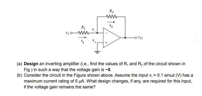 v₁0
R₁
R₂
www
Oºo
(a) Design an inverting amplifier (i.e., find the values of R₁ and R₂ of the circuit shown in
Fig.) in such a way that the voltage gain is -5.
(b) Consider the circuit in the Figure shown above. Assume the input v₁ = 0.1 sinwt (V) has a
maximum current rating of 5 µA. What design changes, if any, are required for this input,
if the voltage gain remains the same?