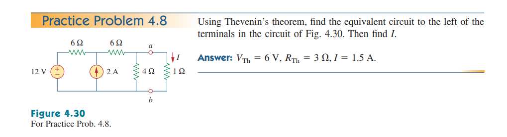 Practice Problem 4.8
Using Thevenin's theorem, find the equivalent circuit to the left of the
terminals in the circuit of Fig. 4.30. Then find I.
6Ω
a
Answer: VTh = 6 V, RTh = 3 N, I = 1.5 A.
12 V
2 A
1Ω
Figure 4.30
For Practice Prob. 4.8.
ww
