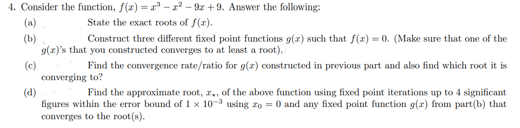 4. Consider the function, f(x) = x³ = x² - 9x +9. Answer the following:
State the exact roots of f(x).
(a)
(b)
Construct three different fixed point functions g(x) such that f(x) = 0. (Make sure that one of the
g(x)'s that you constructed converges to at least a root).
(c)
(d)
Find the approximate root, x, of the above function using fixed point iterations up to 4 significant
figures within the error bound of 1 × 10-³ using xo = 0 and any fixed point function g(x) from part(b) that
converges to the root(s).
Find the convergence rate/ratio for g(x) constructed in previous part and also find which root it is
converging to?