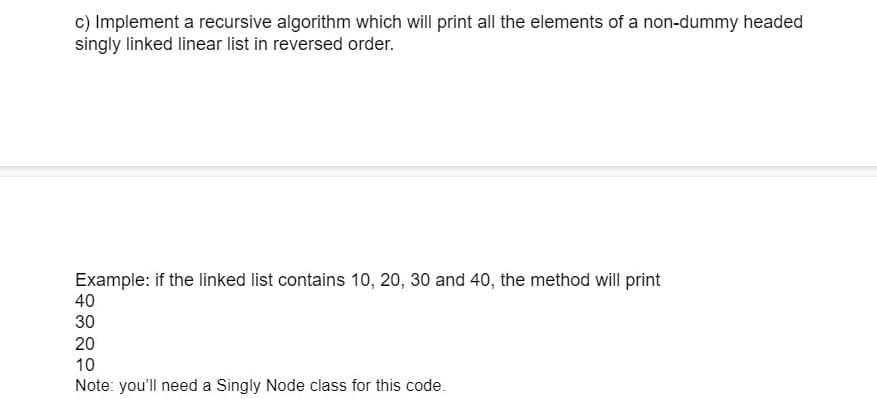 c) Implement a recursive algorithm which will print all the elements of a non-dummy headed
singly linked linear list in reversed order.
Example: if the linked list contains 10, 20, 30 and 40, the method will print
40
30
20
10
Note: you'll need a Singly Node class for this code.