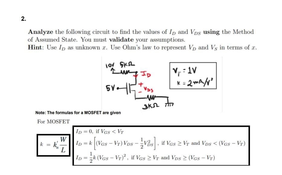 2.
Analyze the following circuit to find the values of ID and Vps using the Method
of Assumed State. You must validate your assumptions.
Hint: Use ID as unknown
. Use Ohm's law to represent Vp and Vs in terms of .
k = k
lov 5KSL
un
Note: The formulas for a MOSFET are given
For MOSFET
W
L
5V.
VDS
V₁=1V
k=2mA/²
-ww
3K M
ID = 0, if Vas < VT
ID = k [(VGs - VT) VDs - Vs , if VGS ≥ VT and Vps < (VGs - VT)
ID k (Vas-VT)², if Vas ≥ VT and VDs ≥ (VGS-VT)