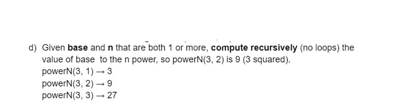 d) Given base and n that are both 1 or more, compute recursively (no loops) the
value of base to the n power, so powerN(3, 2) is 9 (3 squared).
powerN(3, 1)→ 3
powerN(3, 2)→ 9
powerN(3, 3)→ 27