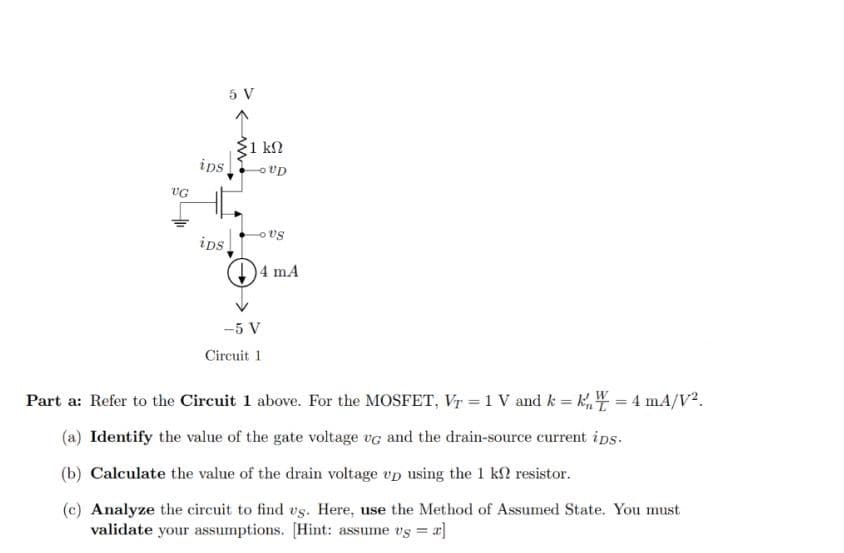VG
ips
ips
5 V
Σ1 ΚΩ
-OUD
-OUS
4 mA
-5 V
Circuit 1
Part a: Refer to the Circuit 1 above. For the MOSFET, VT = 1 V and k = kn = 4 mA/V².
(a) Identify the value of the gate voltage vc and the drain-source current ips.
(b) Calculate the value of the drain voltage up using the 1 k resistor.
(c) Analyze the circuit to find us. Here, use the Method of Assumed State. You must
validate your assumptions. [Hint: assume vs = z]