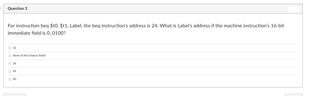 Question 3
For instruction beg $t0, $t1, Label, the beg instruction's address is 24. What is Label's address if the machine instruction's 16-bit
immediate field is 0..0100?
O 32
O None of the choices listed
O 36
O 44
O 40
