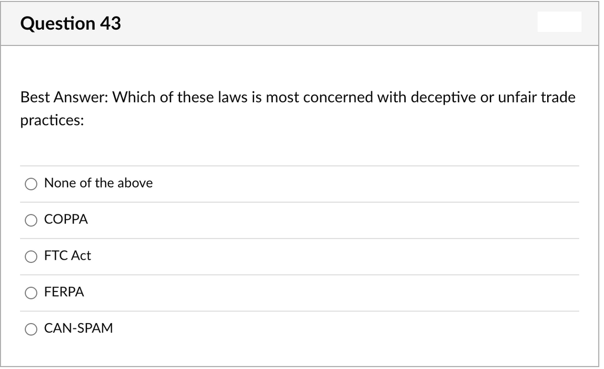 Question 43
Best Answer: Which of these laws is most concerned with deceptive or unfair trade
practices:
None of the above
СОРPА
FTC Act
FERPA
CAN-SPAM
