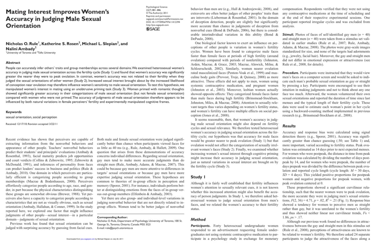 Mating Interest Improves Women's
Accuracy in Judging Male Sexual
Orientation
Nicholas O. Rule', Katherine S. Rosen², Michael L. Slepian², and
Nalini Ambady²
'University of Toronto and Tufts University
Keywords
sexual orientation, social perception
Received 12/17/10; Revision accepted 3/22/11
Abstract
People can accurately infer others' traits and group memberships across several domains. We examined heterosexual women's
accuracy in judging male sexual orientation across the fertility cycle (Study I) and found that women's accuracy was significantly
greater the nearer they were to peak ovulation. In contrast, women's accuracy was not related to their fertility when they
judged the sexual orientations of other women (Study 2). Increased sexual interest brought about by the increased likelihood
of conception near ovulation may therefore influence women's sensitivity to male sexual orientation. To test this hypothesis, we
manipulated women's interest in mating using an unobtrusive priming task (Study 3). Women primed with romantic thoughts
showed significantly greater accuracy in their categorizations of male sexual orientation (but not female sexual orientation)
compared with women who were not primed. The accuracy of judgments of male sexual orientation therefore appears to be
influenced by both natural variations in female perceivers' fertility and experimentally manipulated cognitive frames.
Recent evidence has shown that perceivers are capable of
extracting information from the nonverbal behaviors and
appearance of other people. Teachers' nonverbal behaviors
predict their students' and principals' evaluations (Ambady &
Rosenthal, 1993), facial maturity predicts job opportunities
and court verdicts (Collins & Zebrowitz, 1995; Zebrowitz &
McDonald, 1991), and inferences of personality from faces
can predict leaders' success in business and politics (Rule &
Ambady, 2010). One domain in which perceivers are particu-
larly efficient is categorizing people according to group
memberships (Macrae & Bodenhausen, 2000). Perceivers
effortlessly categorize people according to age, race, and gen-
der, in part because the physical characteristics distinguishing
these groups are somewhat obvious (Brewer, 1988). Yet per-
ceivers also have a capacity to categorize people according to
characteristics that are not as visually obvious, such as sexual
orientation (Ambady, Hallahan, & Conner, 1999). In the study
reported here, we explored one factor that might influence
judgments of other people sexual interest in a particular
domain judgments of sexual orientation.
Previous work has found that sexual orientation can be
judged with surprising accuracy by guessing from facial cues.
Psychological Science
22(7) 881-886
©The Author(s) 2011
Reprints and permission
sagepub.com/journalsPermissions.nav
DOI: 10.1177/0956797611412394
http://pss.sagepub.com
SSAGE
Both male and female sexual orientation were judged signifi-
cantly better than chance when participants viewed faces for
as little as 40 ms (e.g., Rule, Ambady, & Hallett, 2009). One
question that arises from these demonstrations of accuracy
concerns individual differences. Regarding sexual orientation,
gay men tend to make more accurate judgments than do
straight men (Rule, Ambady, Adams, & Macrae, 2007). This
could be because gay men are more attentive to differences in
targets' sexual orientations or because gay men have more
expertise judging sexual orientation. These hypotheses are
common to theories of in-group effects in perception and
memory (Sporer, 2001). For instance, individuals perform bet-
ter at distinguishing emotions from the faces of in-group ver-
sus out-group members (Elfenbein & Ambady, 2003).
Yet there are also group- and individual-level variations in
judging nonverbal behavior that are not directly related to in-
group effects. Women tend to be better judges of nonverbal
Downloaded from passagepub.com by Michael Sepan on July 20, 2011
Corresponding Author:
Nicholas O. Rule, Department of Psychology, University of Toronto, 100 St.
George St. Toronto, Ontario, Canada MSS 3G3
E-mail rule@psych.utoronto.ca
behavior than men are (e.g., Hall & Andrzejewski, 2008), and
extraverts are often better judges of other peoples' traits than
are introverts (Lieberman & Rosenthal, 2001). In the domain
of deception detection, people are slightly but significantly
more accurate than chance in judgments of deception from
nonverbal cues (Bond & DePaulo, 2006), but there is consid-
erable interindividual variation in this ability (Bond &
DePaulo, 2008).
One biological factor known to exert an influence on per-
ceptions of other people is variation in women's fertility
cycles. Women have been found to categorize male faces
faster than female faces at periods of high fertility (around
ovulation) compared with periods of nonfertility (Johnston,
Arden, Macrae, & Grace, 2003; Macrae, Alnwick, Milne, &
Schloerscheidt, 2002). Similarly, women nearer ovulation
rated masculinized faces (Penton-Voak et al., 1999) and mas-
culine body gaits (Provost, Troje, & Quinsey, 2008) as more
attractive. These effects did not apply to men, women using
systemic contraceptive medication, and pregnant women
(Johnston et al., 2003). Moreover, lesbian women actually
showed opposite effects: They categorized female faces faster
than male faces during high fertility (Brinsmead-Stockham,
Johnston, Miles, & Macrae, 2008). Attention to sexually rele-
vant targets thus varies depending on women's fertility status,
and women's fertility can have multiple effects on social per-
ception (Jones et al., 2008).
It seems reasonable, then, that women's accuracy in judg-
ing male sexual orientation might also depend on fertility
cycles and sexual relevance. We therefore tested heterosexual
women's accuracy in judging sexual orientation across the fer-
tility cycle; our hypothesis was that accuracy for male faces
would be greater nearer to peak ovulation (Study 1) but that
ovulation would not affect the categorization of sexually irrel-
evant women's faces (Study 2). Finally, we examined whether
increasing women's sexual interest through cognitive priming
might increase their accuracy in judging sexual orientation,
just as natural variations in sexual interest are brought on by
the fertility cycle (Study 3).
Study I
Although it is fairly well established that fertility influences
women's attention to sexually relevant cues, it is not known
whether this increased attention might also benefit the accu-
racy of person judgments. In Study 1, we therefore asked het-
erosexual women to judge sexual orientation from men's
faces, and we related the women's accuracy to their fertility
status.
Method
Participants. Forty heterosexual undergraduate women
responded to an advertisement requesting female under-
graduates not using systemic contraceptive medication to par-
ticipate in a psychology study in exchange for monetary
compensation. Respondents verified that they were not using
any contraceptive medications at the time of scheduling and
at the end of their respective experimental sessions. One
participant reported irregular cycles and was excluded from
analysis.
Stimuli. Photos of faces of self-identified gay men (n = 40)
and straight men (n=40) were taken from a stimulus set vali-
dated in earlier studies (Rule et al., 2007; Rule, Ambady,
Adams, & Macrae, 2008). The photos were gray-scale images
standardized for size, and none of the targets had adornments
(e.g., jewelry, facial hair). Moreover, the gay and straight men
did not differ in emotional expression or attractiveness (see
Rule et al., 2008, for details).
Procedure. Participants were instructed that they would view
men's faces on a computer screen and would be asked to indi-
cate each man's probable sexual orientation as gay or straight
by pressing a key. Participants were encouraged to use their
intuition in making judgments and not to think about any one
face too much. Afterward, the women volunteered their own
sexual orientations and reported the duration of time since last
menses and the typical length of their fertility cycle. These
data were used to estimate each woman's point in her cycle
using a backward-counting method implemented in previous
research (e.g., Brinsmead-Stockham et al., 2008).
Results
Accuracy and response bias were calculated using signal
detection theory (e.g., Sporer, 2001). Accuracy was signifi-
cantly greater than chance guessing (.50; see Table 1) and,
more important, varied according to fertility status. Peak ovu-
lation was estimated as 14 days prior to next expected menses.
For women who were postpeak, the distance in time from peak
ovulation was calculated by dividing the number of days post-
peak by 14, and for women who were prepeak, the number of
days prepeak was divided by the difference between peak ovu-
lation and reported cycle length (cycle length: M- 30 days,
SD-4 days). This yielded positive proportions for postpeak
women and negative proportions for prepeak women, with
peak ovulation centered at 0.
These proportions showed a significant curvilinear rela-
tionship, such that the nearer women were to peak ovulation,
the more accurate they were in judging men's sexual orienta-
tions, F(2, 36)-4.71, p.02, R-21 (Fig. 1). Response bias
showed a tendency for women to perceive men as straight
rather than gay, but it was unrelated to the women's fertility
and thus showed neither linear nor curvilinear trends, Fs<
1.86, ps>.17.
Although our previous work found no differences in attrac-
tiveness between the gay and straight men in this stimulus set
(Rule et al., 2008), perceptions of attractiveness are known to
be related to women's fertility. We therefore asked 24 separate
participants to judge the attractiveness of the faces along