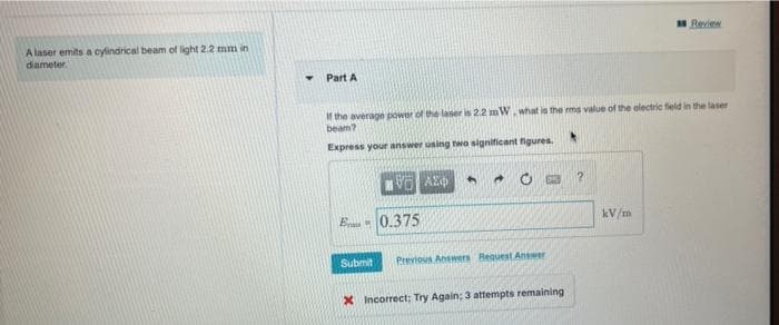 Review
A laser emits a cylindrical beam of light 2.2 mm in
diameter.
Part A
If the average power of the laser is 2.2 mW. what is the ms value of the electric field in the laser
beam?
Express your answer using twa significant figures.
E 0.375
kV/m
Submit
Previous Answers Request Answer
X Incorrect; Try Again; 3 attempts remaining

