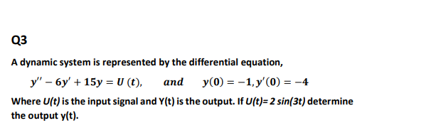 Q3
A dynamic system is represented by the differential equation,
y" – 6y' + 15y = U (t),
аnd
y(0) = -1, y'(0) = -4
Where U(t) is the input signal and Y(t) is the output. If U(t)= 2 sin(3t) determine
the output y(t).

