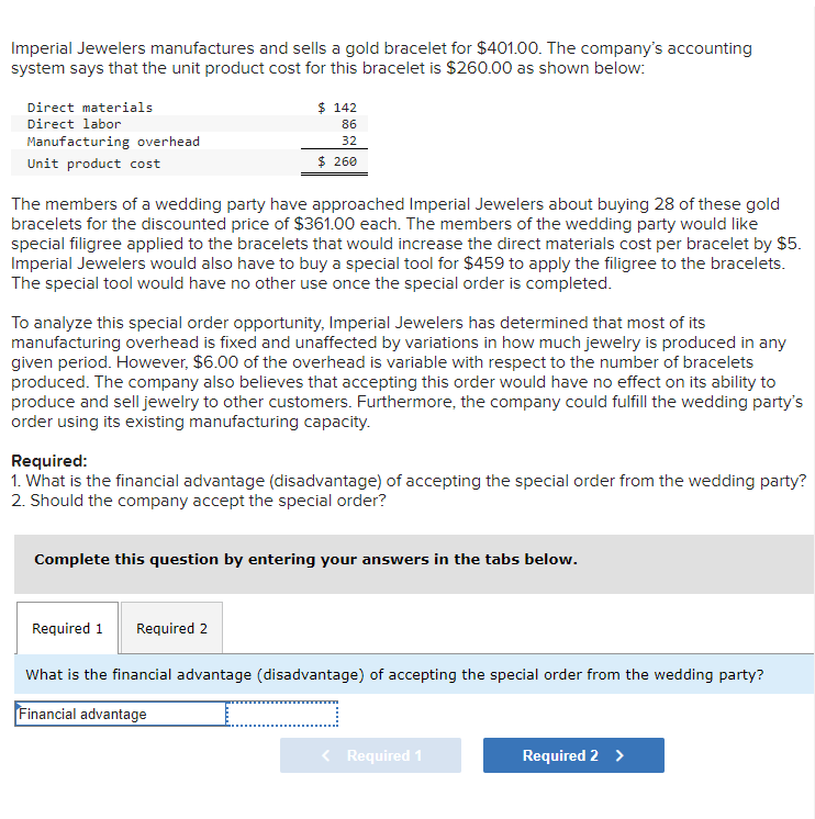 Imperial Jewelers manufactures and sells a gold bracelet for $401.00. The company's accounting
system says that the unit product cost for this bracelet is $260.00 as shown below:
Direct materials
$ 142
Direct labor
86
Manufacturing overhead
32
Unit product cost
$ 260
The members of a wedding party have approached Imperial Jewelers about buying 28 of these gold
bracelets for the discounted price of $361.00 each. The members of the wedding party would like
special filigree applied to the bracelets that would increase the direct materials cost per bracelet by $5.
Imperial Jewelers would also have to buy a special tool for $459 to apply the filigree to the bracelets.
The special tool would have no other use once the special order is completed.
To analyze this special order opportunity, Imperial Jewelers has determined that most of its
manufacturing overhead is fixed and unaffected by variations in how much jewelry is produced in any
given period. However, $6.00 of the overhead is variable with respect to the number of bracelets
produced. The company also believes that accepting this order would have no effect on its ability to
produce and sell jewelry to other customers. Furthermore, the company could fulfill the wedding party's
order using its existing manufacturing capacity.
Required:
1. What is the financial advantage (disadvantage) of accepting the special order from the wedding party?
2. Should the company accept the special order?
Complete this question by entering your answers in the tabs below.
Required 1
Required 2
What is the financial advantage (disadvantage) of accepting the special order from the wedding party?
Financial advantage
< Required 1
Required 2 >
