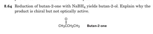 8.64 Reduction of butan-2-one with NaBH4 yields butan-2-ol. Explain why the
product is chiral but not optically active.
CH3CCH2CH3
Butan-2-one
