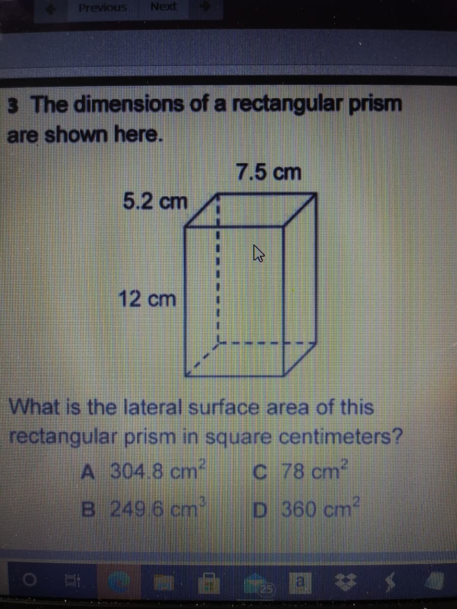 Previous
Next
3 The dimensions of a rectangular prism
are shown here.
7.5 cm
5.2 cm
12 cm
What is the lateral surface area of this
rectangular prism in square centimeters?
C 78 cm2
A 304.8 cm
B 249 6 cm
D 360 cm2
al
