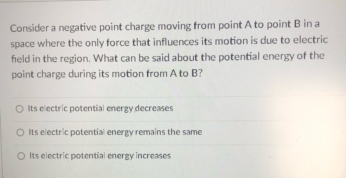 Consider a negative point charge moving from point A to point B in a
space where the only force that influences its motion is due to electric
field in the region. What can be said about the potential energy of the
point charge during its motion from A to B?
O Its electric potential energy decreases
O Its electric potential energy remains the same
Its electric potential energy increases