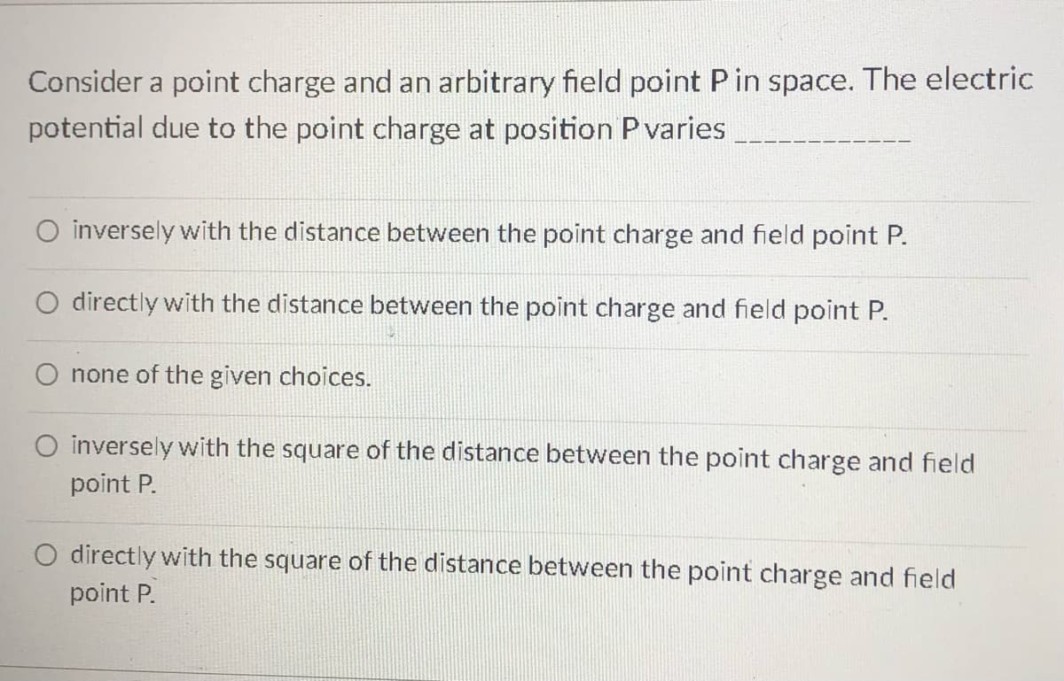 Consider a point charge and an arbitrary field point P in space. The electric
potential due to the point charge at position P varies
O inversely with the distance between the point charge and field point P.
O directly with the distance between the point charge and field point P.
O none of the given choices.
O inversely with the square of the distance between the point charge and field
point P.
O directly with the square of the distance between the point charge and field
point P.