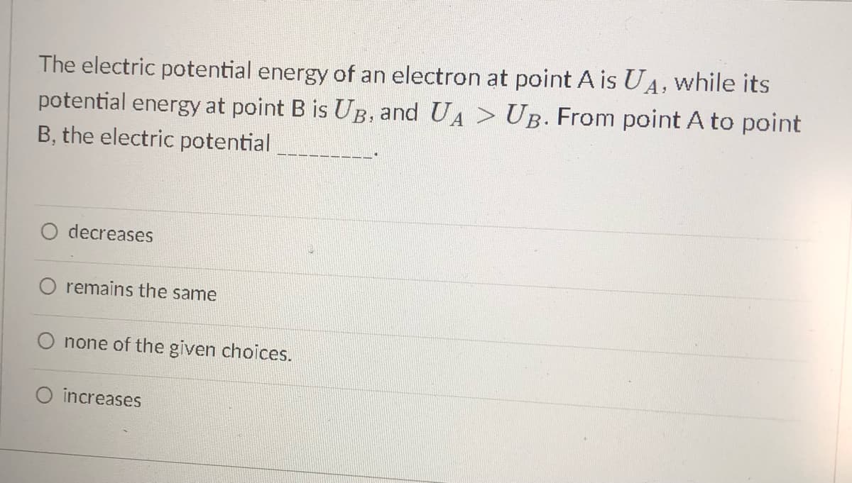 The electric potential energy of an electron at point A is UA, while its
potential energy at point B is UB, and UA > UB. From point A to point
B, the electric potential
O decreases
O remains the same
none of the given choices.
increases