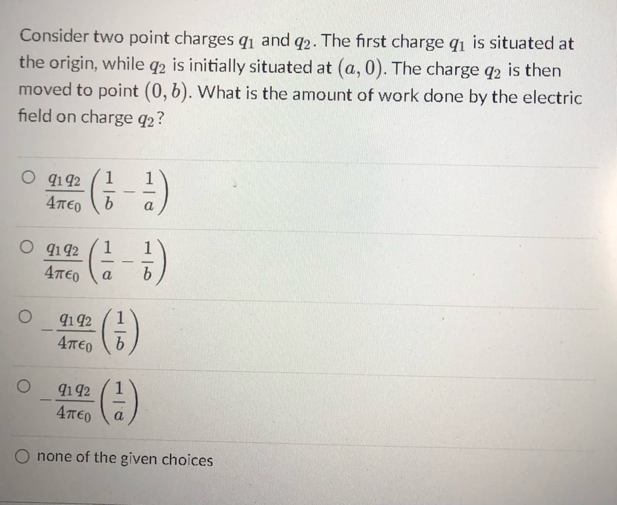 Consider two point charges q1 and 92. The first charge q₁ is situated at
the origin, while q2 is initially situated at (a,0). The charge q2 is then
moved to point (0, b). What is the amount of work done by the electric
field on charge 92?
91 92 (1-1)
Άπερ
b
a
O 9192
4π€0 a
9192
4π€0
9192
4π€0
-
(6)
b
a
none of the given choices