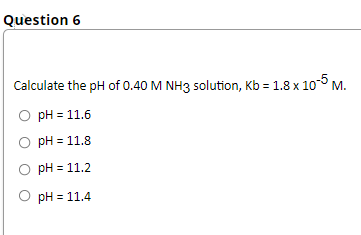 Question 6
Calculate the pH of 0.40 M NH3 solution, Kb = 1.8 x 10 M.
pH = 11.6
pH = 11.8
pH = 11.2
pH = 11.4

