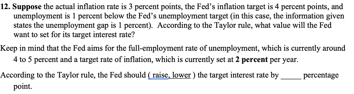 12. Suppose the actual inflation rate is 3 percent points, the Fed's inflation target is 4 percent points, and
unemployment is 1 percent below the Fed's unemployment target (in this case, the information given
states the unemployment gap is 1 percent). According to the Taylor rule, what value will the Fed
want to set for its target interest rate?
Keep in mind that the Fed aims for the full-employment rate of unemployment, which is currently around
4 to 5 percent and a target rate of inflation, which is currently set at 2 percent per year.
According to the Taylor rule, the Fed should ( raise, lower ) the target interest rate by
percentage
point.
