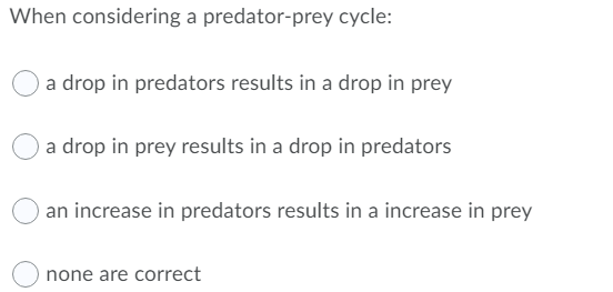 When considering a predator-prey cycle:
a drop in predators results in a drop in prey
a drop in prey results in a drop in predators
an increase in predators results in a increase in prey
none are correct
