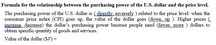Formula for the relationship between the purchasing power of the U.S. dollar and the price level.
The purchasing power of the U.S. dollar is ( directly, inversely ) related to the price level: when the
consumer price index (CPI) goes up, the value of the dollar goes (down, up ). Higher prices (
increase, decrease) the dollar's purchasing power because people need (fewer, more ) dollars to
obtain specific quantity of goods and services.
Value of the dollar ($V) =
