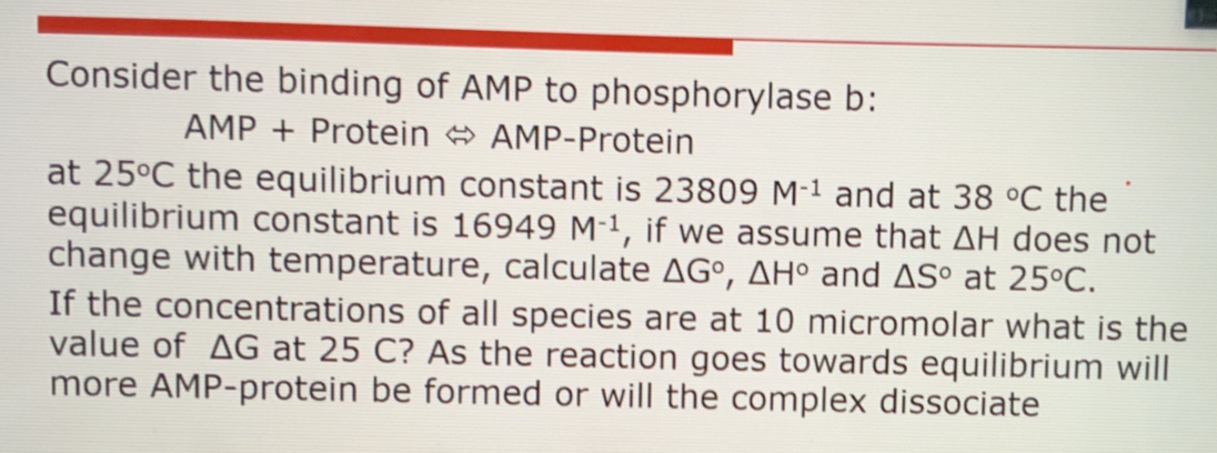 Consider the binding of AMP to phosphorylase b:
AMP + Protein AMP-Protein
at 25°C the equilibrium constant is 23809 M-1 and at 38 °C the
equilibrium constant is 16949 M-1, if we assume that AH does not
change with temperature, calculate AG°, AH° and ASº at 25°C.
If the concentrations of all species are at 10 micromolar what is the
value of AG at 25 C? As the reaction goes towards equilibrium will
more AMP-protein be formed or will the complex dissociate
