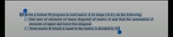 Q3 Write a fortran 90 program to read matrix A its shape (/4,4/), do the following:
find sum of elements of major diagonal of matrix A and find the summation of
elements of upper and lower this diagonal
form matrix B which is equal to the matrix A divided by 10