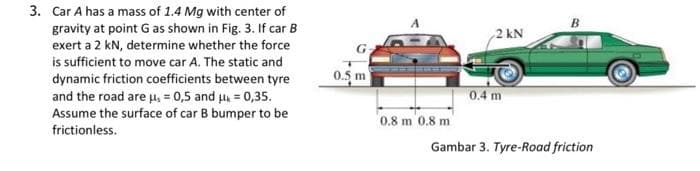 3. Car A has a mass of 1.4 Mg with center of
gravity at point G as shown in Fig. 3. If car B
exert a 2 kN, determine whether the force
is sufficient to move car A. The static and
dynamic friction coefficients between tyre
and the road are μ, = 0,5 and μ = 0,35.
Assume the surface of car B bumper to be
frictionless.
0.5 m
0.8 m 0.8 mi
2 kN
0.4 m
Gambar 3. Tyre-Road friction