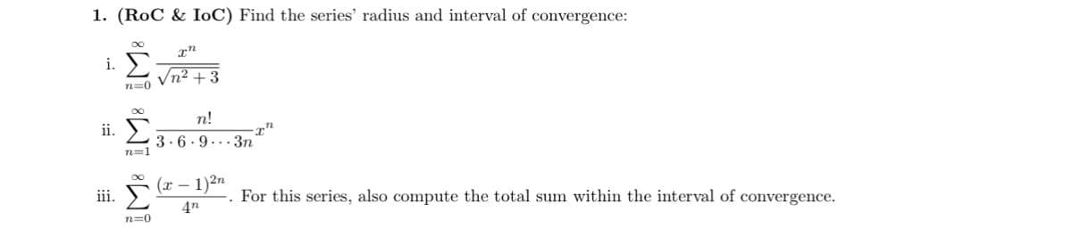 1. (RoC & IoC) Find the series' radius and interval of convergence:
xn
i.
√n²+3
n=0
ii.
iii.
n=1
n!
3.6 93n
(x-1)2n
An
For this series, also compute the total sum within the interval of convergence.
n=0